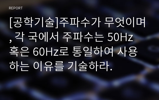 [공학기술]주파수가 무엇이며, 각 국에서 주파수는 50Hz 혹은 60Hz로 통일하여 사용하는 이유를 기술하라.