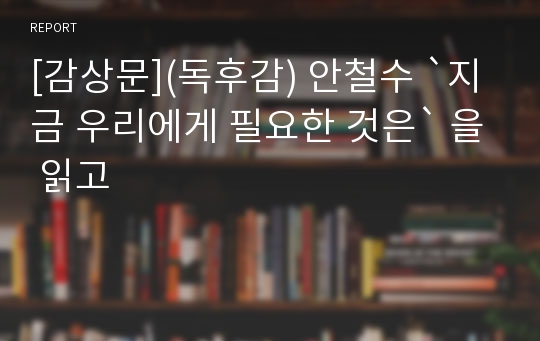 [감상문](독후감) 안철수 `지금 우리에게 필요한 것은` 을 읽고