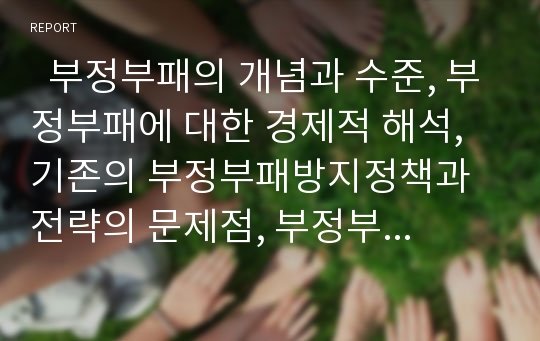   부정부패의 개념과 수준, 부정부패에 대한 경제적 해석, 기존의 부정부패방지정책과 전략의 문제점, 부정부패방지에 있어서 NGO의 필요성과 역할, 한국에서 NGO의 반부패활동, 부정부패방지를 위한 국제적 협력 분석