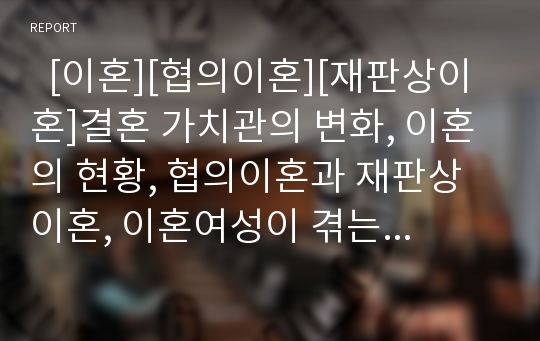   [이혼][협의이혼][재판상이혼]결혼 가치관의 변화, 이혼의 현황, 협의이혼과 재판상이혼, 이혼여성이 겪는 문제점, 이혼과 위자료, 이혼과 자녀문제, 이혼 가정 자녀 보호 대책(사례), 향후 이혼가정 복지 대책,과제