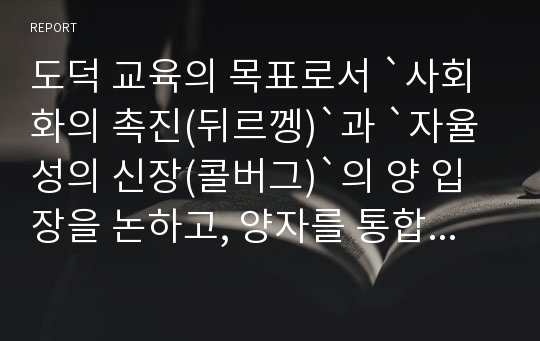 도덕 교육의 목표로서 `사회화의 촉진(뒤르껭)`과 `자율성의 신장(콜버그)`의 양 입장을 논하고, 양자를 통합(피터스 or 리코나)하는 도덕 교육의 방안을 제시하라.