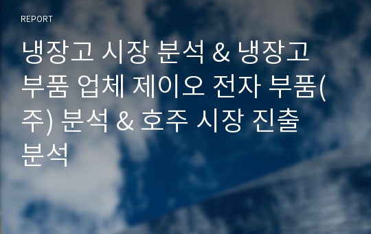 냉장고 시장 분석 &amp; 냉장고 부품 업체 제이오 전자 부품(주) 분석 &amp; 호주 시장 진출 분석