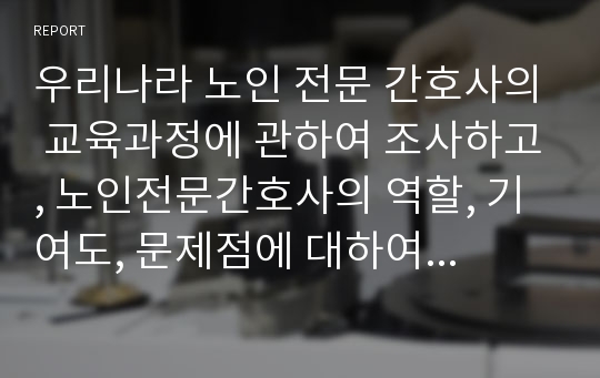 우리나라 노인 전문 간호사의 교육과정에 관하여 조사하고, 노인전문간호사의 역할, 기여도, 문제점에 대하여 설명하시오.