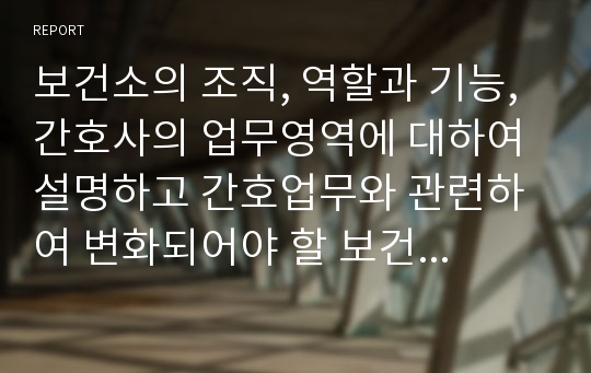 보건소의 조직, 역할과 기능, 간호사의 업무영역에 대하여 설명하고 간호업무와 관련하여 변화되어야 할 보건소의 방향에 대하여 기술하시오.