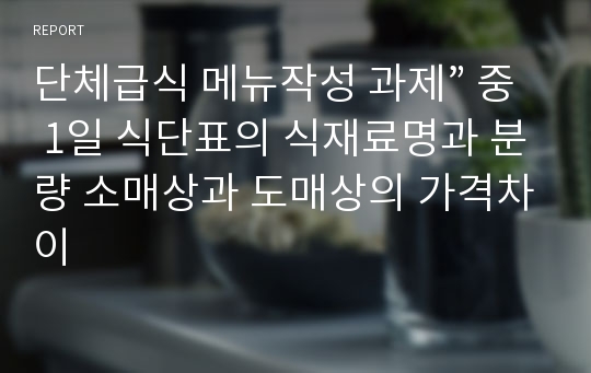 단체급식 메뉴작성 과제” 중 1일 식단표의 식재료명과 분량 소매상과 도매상의 가격차이