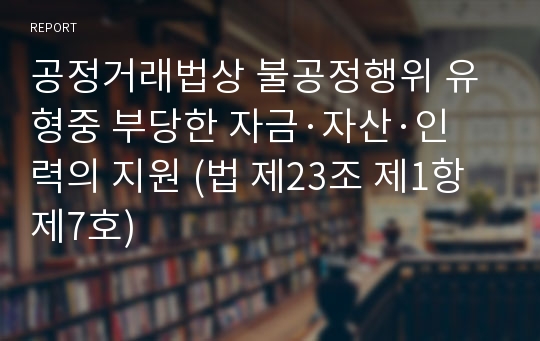 공정거래법상 불공정행위 유형중 부당한 자금·자산·인력의 지원 (법 제23조 제1항 제7호)