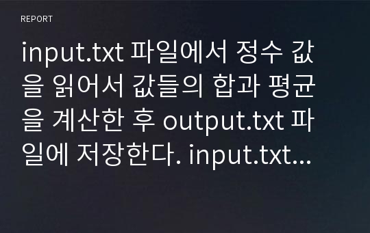 input.txt 파일에서 정수 값을 읽어서 값들의 합과 평균을 계산한 후 output.txt 파일에 저장한다. input.txt파일에 읽을 정수 값들은 디정과 홈페이지에 있으므로 그대로 복사하여 사용한다.