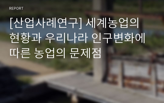 [산업사례연구] 세계농업의 현황과 우리나라 인구변화에 따른 농업의 문제점