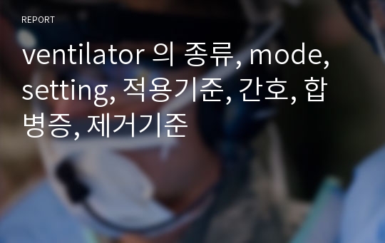 ventilator 의 종류, mode, setting, 적용기준, 간호, 합병증, 제거기준