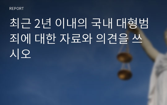 최근 2년 이내의 국내 대형범죄에 대한 자료와 의견을 쓰시오