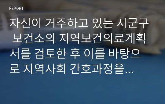 자신이 거주하고 있는 시군구 보건소의 지역보건의료계획서를 검토한 후 이를 바탕으로 지역사회 간호과정을 적용하여 진단해 보시오.