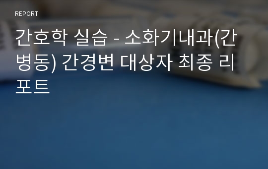 간호학 실습 - 소화기내과(간 병동) 간경변 대상자 최종 리포트