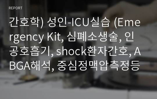 간호학) 성인-ICU실습 (Emergency Kit, 심폐소생술, 인공호흡기, shock환자간호, ABGA해석, 중심정맥압측정등