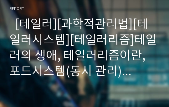   [테일러][과학적관리법][테일러시스템][테일러리즘]테일러의 생애, 테일러리즘이란, 포드시스템(동시 관리), 전통적 관리론, 작업관리의 4대원칙, 과학적 관리법 분석, 기술적 지식과 연구, 과학적 관리법 비판 분석