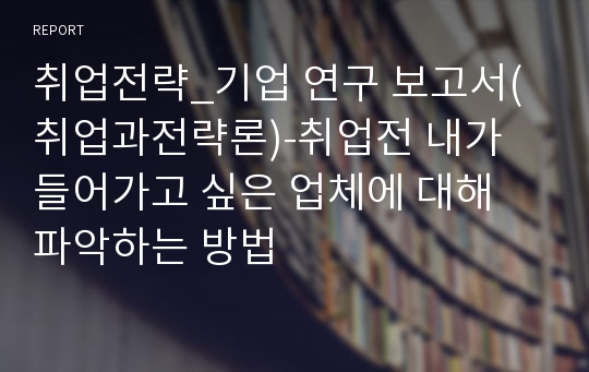 취업전략_기업 연구 보고서(취업과전략론)-취업전 내가 들어가고 싶은 업체에 대해 파악하는 방법