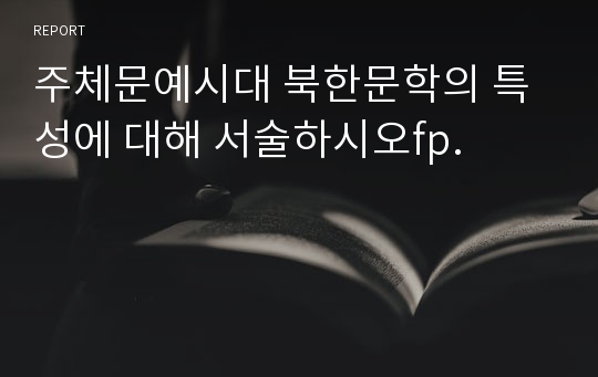 주체문예시대 북한문학의 특성에 대해 서술하시오fp.