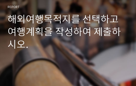 해외여행목적지를 선택하고 여행계획을 작성하여 제출하시오.