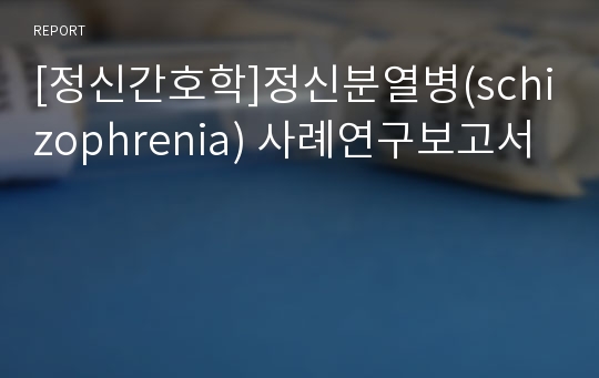 [정신간호학]정신분열병(schizophrenia) 사례연구보고서