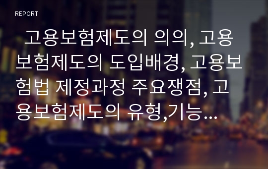   고용보험제도의 의의, 고용보험제도의 도입배경, 고용보험법 제정과정 주요쟁점, 고용보험제도의 유형,기능, 고용보험사업의 적용범위, 고용보험사업의 내용,현황, 일본 고용보험 적용 사례, 문제점과 개선방안 분석