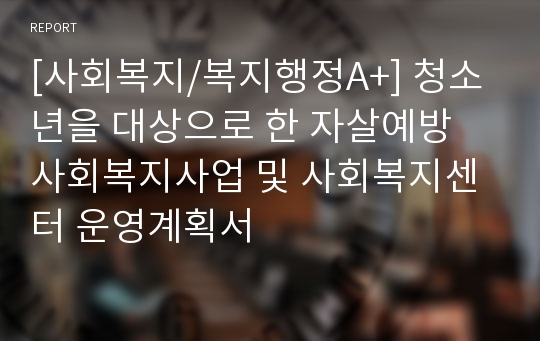 [사회복지/복지행정A+] 청소년을 대상으로 한 자살예방 사회복지사업 및 사회복지센터 운영계획서