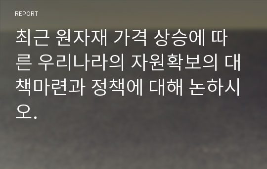 최근 원자재 가격 상승에 따른 우리나라의 자원확보의 대책마련과 정책에 대해 논하시오.