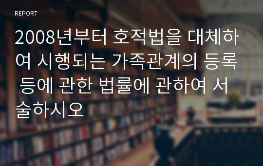 2008년부터 호적법을 대체하여 시행되는 가족관계의 등록 등에 관한 법률에 관하여 서술하시오