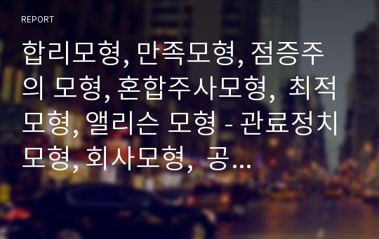 합리모형, 만족모형, 점증주의 모형, 혼합주사모형,  최적모형, 앨리슨 모형 - 관료정치모형, 회사모형,  공공선택모형 등의 특징, 개념, 한계 등