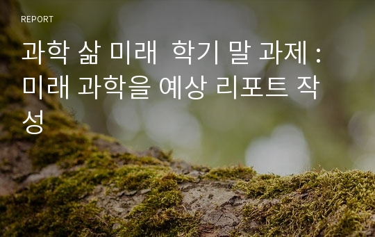 과학 삶 미래  학기 말 과제 : 미래 과학을 예상 리포트 작성