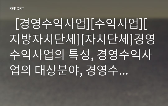   [경영수익사업][수익사업][지방자치단체][자치단체]경영수익사업의 특성, 경영수익사업의 대상분야, 경영수익사업의 관점, 경영수익사업의 운영 현황, 경영수익사업의 사례로 본 경영수익사업 관련 제언 고찰