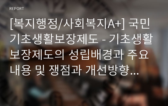 [복지행정/사회복지A+] 국민기초생활보장제도 - 기초생활보장제도의 성립배경과 주요내용 및 쟁점과 개선방향 모색