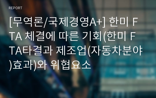 [무역론/국제경영A+] 한미 FTA 체결에 따른 기회(한미 FTA타결과 제조업(자동차분야)효과)와 위협요소