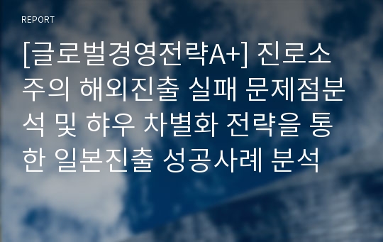 [글로벌경영전략A+] 진로소주의 해외진출 실패 문제점분석 및 햐우 차별화 전략을 통한 일본진출 성공사례 분석