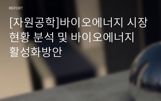 [자원공학]바이오에너지 시장현황 분석 및 바이오에너지 활성화방안