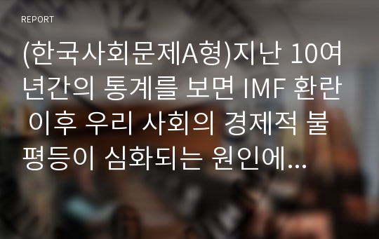 (한국사회문제A형)지난 10여년간의 통계를 보면 IMF 환란 이후 우리 사회의 경제적 불평등이 심화되는 원인에 대하여 분석하고 그 해결책에 대한 개인적 견해 서술