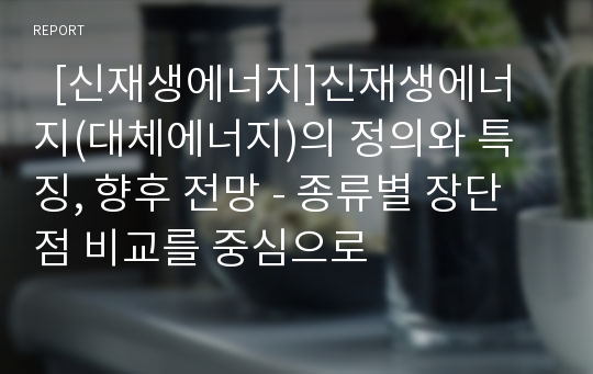   [신재생에너지]신재생에너지(대체에너지)의 정의와 특징, 향후 전망 - 종류별 장단점 비교를 중심으로