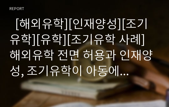   [해외유학][인재양성][조기유학][유학][조기유학 사례]해외유학 전면 허용과 인재양성, 조기유학이 아동에게 미치는 영향, 조기유학의 실태, 조기유학의 문제점, 조기유학 관련 사례, 조기유학에 관한 제언 분석