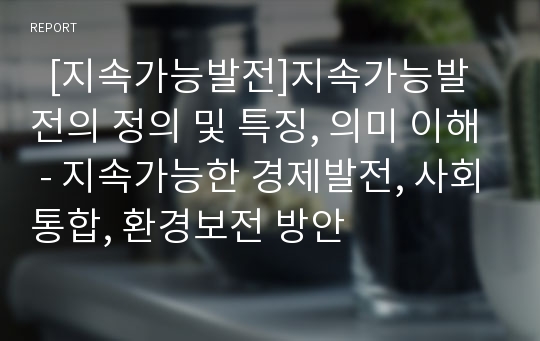   [지속가능발전]지속가능발전의 정의 및 특징, 의미 이해 - 지속가능한 경제발전, 사회통합, 환경보전 방안