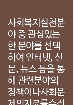 사회복지실천분야 중 관심있는 한 분야를 선택하여 인터넷, 신문, 뉴스 등을 통해 관련분야의 정책이나사회문제의자료를수집하여본인의언어로서술하고현재현상에대한문제점또는사회문제의원인을분석하고정책보완또는문제해결방안을논의하시오