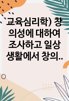 교육심리학) 창의성에 대하여 조사하고 일상생활에서 창의성을 개발할 수 있는 실제적인 사례를 들어 기술하시오.