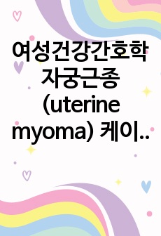 여성건강간호학 자궁근종(uterine myoma) 케이스 스터디 (체액부족 위험성, 지식부족, 낙상 위험성)