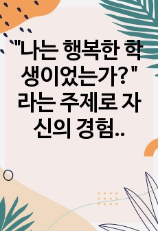 "나는 행복한 학생이었는가?" 라는 주제로 자신의 경험과 그러한 판단의 근거를 제시하고 자신의 경험과 생각을 중심으로 논술하시오.