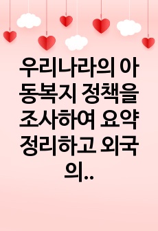 우리나라의 아동복지 정책을 조사하여 요약정리하고 외국의 아동 복지정책 중 우리나라에서 시행되었으면 좋겠다고 생각하는 정책 한 가지를 정하여 그 이유를 논하시오.