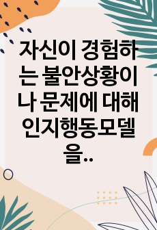 자신이 경험하는 불안상황이나 문제에 대해 인지행동모델을 적용해보고 적용과정과 결과를 서술해보세요.