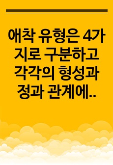 애착 유형은 4가지로 구분하고 각각의 형성과정과 관계에서의 특징을 설명하고, 애착의 중요성을 기술하시오. 이를 바탕으로 자신이나 주변 사람을 대상으로 친밀한 관계에서 보이는 특징을 포착하여 애착 유형을 분류하시오.