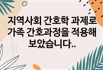 지역사회 간호학 과제로 가족 간호과정을 적용해보았습니다. 간호과정 개수는 3개입니다.