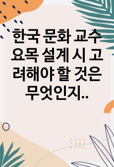 한국 문화 교수요목 설계 시 고려해야 할 것은 무엇인지 생각해 봅시다.