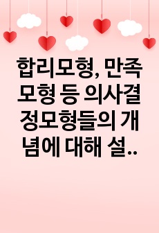 합리모형, 만족모형 등 의사결정모형들의 개념에 대해 설명하고 장단점을 비교하시오