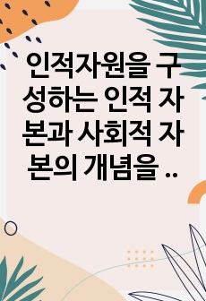 인적자원을 구성하는 인적 자본과 사회적 자본의 개념을 제시하고, 인적 자본과 사회적 자본을 확보하기 위한 방안을 제시하시오.