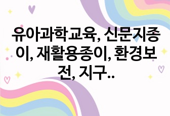 유아과학교육, 신문지종이, 재활용종이, 환경보전, 지구를 다 먹어버린 날, 동화연계, 모의수업