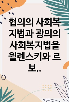 협의의 사회복지법과 광의의 사회복지법을 윌렌스키와 르보 및 길버트와 스팩트 관점에서 설명하고, 자유주의국가와 사회민주주의 국가 관점에서 협의 또는 광의의 사회복지법에 대해 자신은 어느 쪽을 선호하는지와 그 이유를 제..